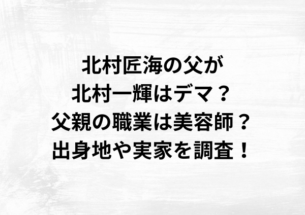 北村匠海の父が北村一輝はデマ？父親の職業は美容師？出身地や実家を調査！