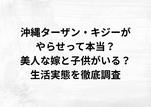 沖縄ターザン・キジーがやらせって本当？嫁と子供がいる？生活実態を徹底調査