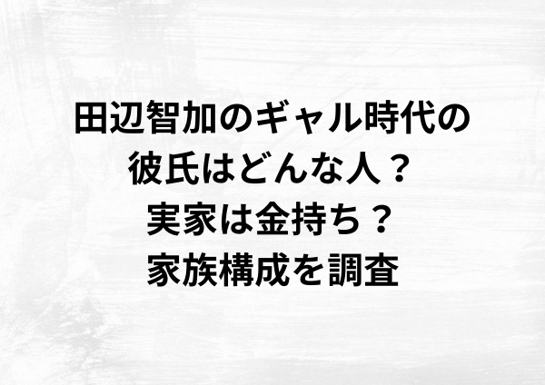 田辺智加のギャル時代の彼氏はどんな人？実家は金持ち？家族構成を調査