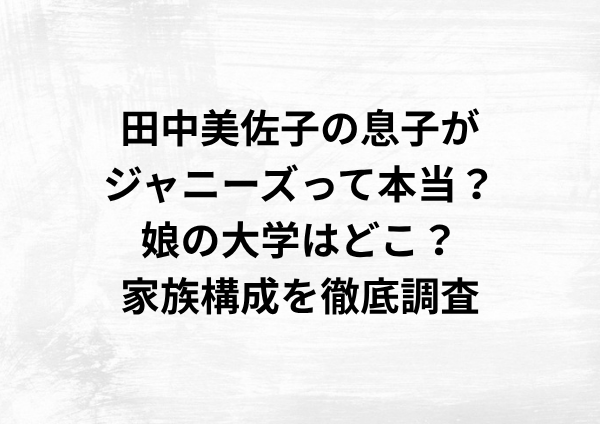 田中美佐子の息子はジャニーズなのか？娘の大学はどこ？家族構成を徹底調査