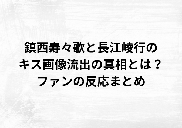 鎮西寿々歌と長江崚行のキス画像流出の真相とは？ファンの反応まとめ