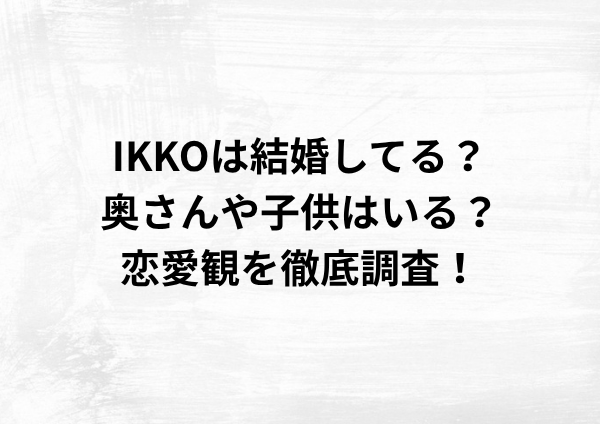 IKKOは結婚してる？奥さんや子供はいる？恋愛観を徹底調査！