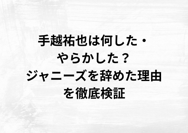 手越祐也は何した・やらかした？ジャニーズを辞めた理由を徹底検証